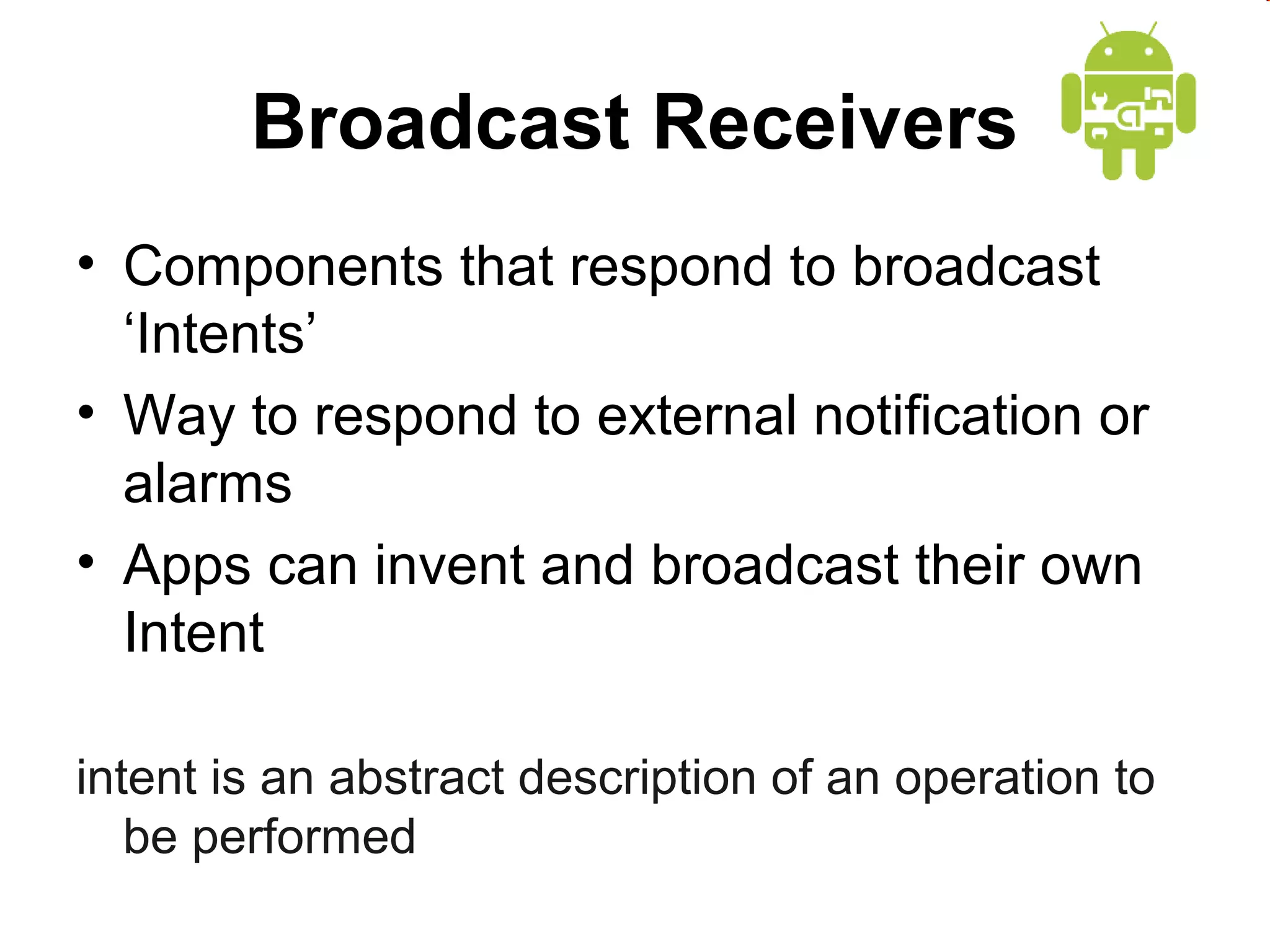 Broadcast Receivers
• Components that respond to broadcast
‘Intents’
• Way to respond to external notification or
alarms
• Apps can invent and broadcast their own
Intent
intent is an abstract description of an operation to
be performed

 