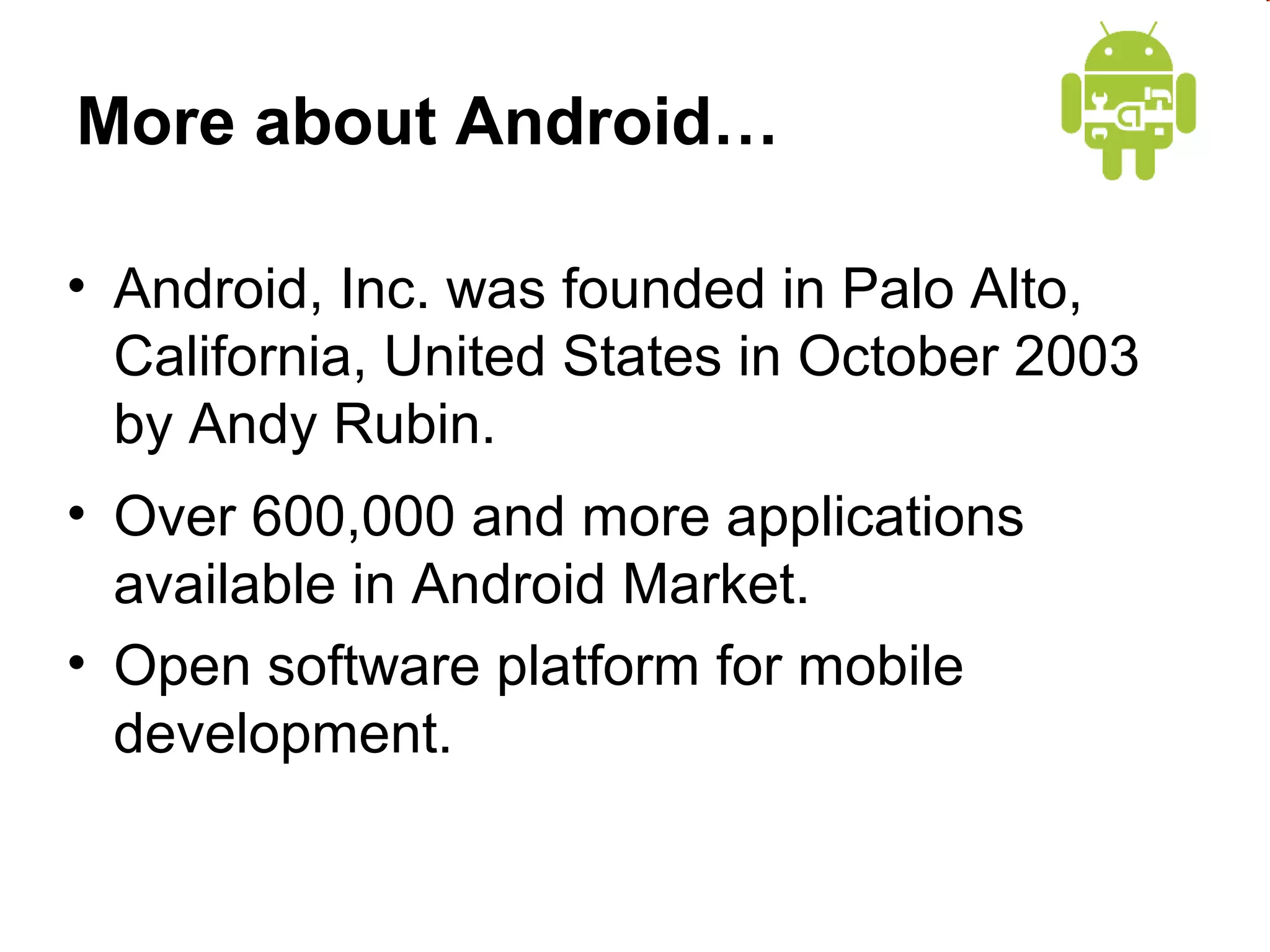 More about Android…
• Android, Inc. was founded in Palo Alto,
California, United States in October 2003
by Andy Rubin.
• Over 600,000 and more applications
available in Android Market.
• Open software platform for mobile
development.

 