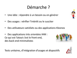 Démarche ?
• Une idée : répondre à un besoin ou en générer
• Des usages : vérifier l’intérêt ou le susciter
• Des utilisateurs satisfaits ou des applications Kleenex
• Des applications très orientées IHM :
Ce qui est l’atout c’est le front end,
des back end minimalistes
Tests unitaires, d’intégration d’usages et dispositifs
 