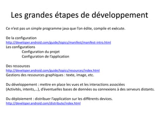 Les grandes étapes de développement
Ce n’est pas un simple programme java que l’on édite, compile et exécute.
De la configuration
http://developer.android.com/guide/topics/manifest/manifest-intro.html
Les configurations
Configuration du projet
Configuration de l’application
Des ressources
http://developer.android.com/guide/topics/resources/index.html
Gestions des ressources graphiques : texte, image, etc.
Du développement : mettre en place les vues et les interactions associées
(Activités, intents,…), d’éventuelles bases de données ou connexions à des serveurs distants.
Du déploiement : distribuer l’application sur les différents devices.
http://developer.android.com/distribute/index.html
 
