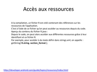 Accès aux ressources
A la compilation, un fichier R est créé contenant des références sur les
ressources de l’application.
C’est à l’aide de ce fichier qu’on peut accéder au ressources depuis du code.
Aperçu du contenu du fichier R.java :
Depuis le code, on peut alors accéder aux différentes ressources grâce à leur
identifiant et ce fichier R.
Par exemple, pour accéder à du texte défini dans strings.xml, on appelle :
getString( R.string. section_format );
http://developer.android.com/guide/topics/resources/index.html
 