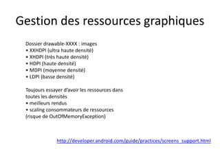 Gestion des ressources graphiques
Dossier drawable-XXXX : images
• XXHDPI (ultra haute densité)
• XHDPI (très haute densité)
• HDPI (haute densité)
• MDPI (moyenne densité)
• LDPI (basse densité)
Toujours essayer d’avoir les ressources dans
toutes les densités
• meilleurs rendus
• scaling consommateurs de ressources
(risque de OutOfMemoryException)
http://developer.android.com/guide/practices/screens_support.html
 