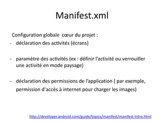 Manifest.xml
Configuration globale cœur du projet :
- déclaration des activités (écrans)
- paramètre des activités (ex : définir l’activité ou verrouiller
une activité en mode paysage)
- déclaration des permissions de l’application ( par exemple,
permission d’accès à internet pour charger les images)
http://developer.android.com/guide/topics/manifest/manifest-intro.html
 