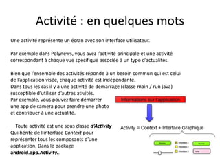 Activité : en quelques mots
Une activité représente un écran avec son interface utilisateur.
Par exemple dans Polynews, vous avez l’activité principale et une activité
correspondant à chaque vue spécifique associée à un type d’actualités.
Bien que l’ensemble des activités réponde à un besoin commun qui est celui
de l’application visée, chaque activité est indépendante.
Dans tous les cas il y a une activité de démarrage (classe main / run java)
susceptible d’utiliser d’autres ativités.
Par exemple, vous pouvez faire démarrer
une app de camera pour prendre une photo
et contribuer à une actualité.
Toute activité est une sous classe d’Activity
Qui hérite de l'interface Context pour
représenter tous les composants d'une
application. Dans le package
android.app.Activity..
 