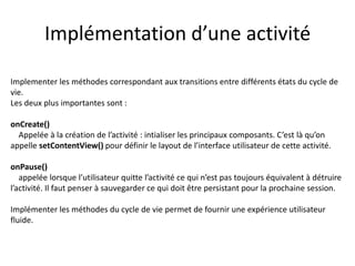 Implémentation d’une activité
Implementer les méthodes correspondant aux transitions entre différents états du cycle de
vie.
Les deux plus importantes sont :
onCreate()
Appelée à la création de l’activité : intialiser les principaux composants. C’est là qu’on
appelle setContentView() pour définir le layout de l’interface utilisateur de cette activité.
onPause()
appelée lorsque l’utilisateur quitte l’activité ce qui n’est pas toujours équivalent à détruire
l’activité. Il faut penser à sauvegarder ce qui doit être persistant pour la prochaine session.
Implémenter les méthodes du cycle de vie permet de fournir une expérience utilisateur
fluide.
 