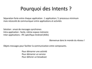Pourquoi des Intents ?
Séparation forte entre chaque application : 1 application / 1 processus minimum
mais nécessité de communiquer entre applications et activités
Solution : envoi de messages synchrones
Intra application : facile, même espace mémoire
Inter-applications : IPC spécifique Android (AIDL)
Bienvenue dans le monde du réseau !
Objets messages pour faciliter la communication entre composants.
Pour démarrer une activité
Pour démarrer un service
Pour délivrer un broadcast
 