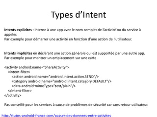 Types d’Intent
Intents explicites : interne à une app avec le nom complet de l’activité ou du service à
appeler.
Par exemple pour démarrer une activité en fonction d’une action de l’utilisateur.
Intents implicites en déclarant une action générale qui est supportée par une autre app.
Par exemple pour montrer un emplacement sur une carte
<activity android:name="ShareActivity">
<intent-filter>
<action android:name="android.intent.action.SEND"/>
<category android:name="android.intent.category.DEFAULT"/>
<data android:mimeType="text/plain"/>
</intent-filter>
</activity>
Pas conseillé pour les services à cause de problèmes de sécurité car sans retour utilisateur.
http://tutos-android-france.com/passer-des-donnees-entre-activites
 