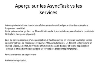 Aperçu sur les AsyncTask vs les
services
Même problématique : lancer des tâches en tache de fond pour faire des opérations
longues et non IHM.
Cette prise en charge dans un Thread indépendant permet de ne pas affecter la qualité de
l’interface (temps de réponse).
Lors du développement d’une application, il faut bien avoir en tête que toutes les tâches
consommatrices de ressources (requêtes http, calculs lourds, …) doivent se faire dans un
Thread séparé. En effet, le système affiche un message d’erreur et ferme l’application
lorsque le Thread principal (appelé UI Thread) est bloqué trop longtemps.
Fonctionnement en asynchrone
Problème de priorité…
 