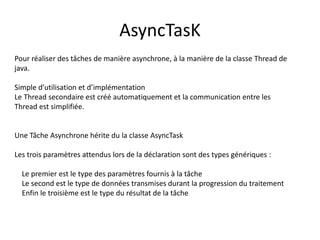 AsyncTasK
Pour réaliser des tâches de manière asynchrone, à la manière de la classe Thread de
java.
Simple d’utilisation et d’implémentation
Le Thread secondaire est créé automatiquement et la communication entre les
Thread est simplifiée.
Une Tâche Asynchrone hérite du la classe AsyncTask
Les trois paramètres attendus lors de la déclaration sont des types génériques :
Le premier est le type des paramètres fournis à la tâche
Le second est le type de données transmises durant la progression du traitement
Enfin le troisième est le type du résultat de la tâche
 
