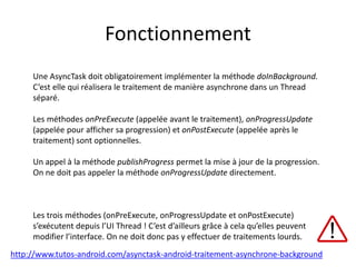 Fonctionnement
Une AsyncTask doit obligatoirement implémenter la méthode doInBackground.
C’est elle qui réalisera le traitement de manière asynchrone dans un Thread
séparé.
Les méthodes onPreExecute (appelée avant le traitement), onProgressUpdate
(appelée pour afficher sa progression) et onPostExecute (appelée après le
traitement) sont optionnelles.
Un appel à la méthode publishProgress permet la mise à jour de la progression.
On ne doit pas appeler la méthode onProgressUpdate directement.
Les trois méthodes (onPreExecute, onProgressUpdate et onPostExecute)
s’exécutent depuis l’UI Thread ! C’est d’ailleurs grâce à cela qu’elles peuvent
modifier l’interface. On ne doit donc pas y effectuer de traitements lourds.
http://www.tutos-android.com/asynctask-android-traitement-asynchrone-background
 