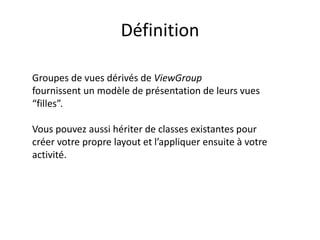 Définition
Groupes de vues dérivés de ViewGroup
fournissent un modèle de présentation de leurs vues
“filles”.
Vous pouvez aussi hériter de classes existantes pour
créer votre propre layout et l’appliquer ensuite à votre
activité.
 