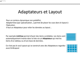 Adaptateurs et Layout
Par exemple ListView permet d’avoir des items scrollables. Les items sont
automatiquement insérés dans la liste via un Adaptateur qui met les
items d’un tableau ou d’une base de données.
Ce n’est pas le seul Layout qui se construit avec des Adaptateurs regardez
aussi GridLayout
Pour un contenu dynamique non prédéfini,
AdapterView (par spécialisation…) permet de placer les vues dans le layout à
l’éxécution.
Il faut un Adaptateur pour relier les données au layout. .
 