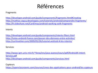 http://developer.android.com/guide/components/fragments.html#Creating
http://mathias-seguy.developpez.com/tutoriels/android/comprendre-fragments/
http://fr.slideshare.net/CanElmas/android-working-with-fragments
Intents
http://developer.android.com/guide/components/intents-filters.html
http://tutos-android-france.com/passer-des-donnees-entre-activites/
http://cyrilmottier.com/2009/05/26/tutorial-android-4-les-intents/
Services
http://www-igm.univ-mlv.fr/~forax/ens/java-avance/cours/pdf/Android4-Intent-
Service.pdf
http://developer.android.com/guide/components/services.html
Capteurs
https://openclassrooms.com/courses/creez-des-applications-pour-android/les-capteurs
Fragments
Références
 