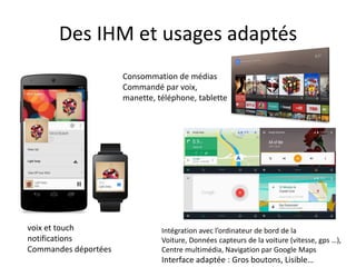Des IHM et usages adaptés
voix et touch
notifications
Commandes déportées
Consommation de médias
Commandé par voix,
manette, téléphone, tablette
Intégration avec l’ordinateur de bord de la
Voiture, Données capteurs de la voiture (vitesse, gps …),
Centre multimédia, Navigation par Google Maps
Interface adaptée : Gros boutons, Lisible…
 