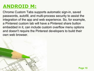 Page 10
ANDROID M:
Chrome Custom Tabs supports automatic sign-in, saved
passwords, autofill, and multi-process security to assist the
integration of the app and web experience. So, for example,
a Pinterest custom tab will have a Pinterest share button
embedded in it, can include custom overflow menu options
and doesn't require the Pinterest developers to build their
own web browser.
 