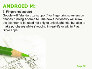 Page 12
ANDROID M:
3. Fingerprint support
Google will "standardize support" for fingerprint scanners on
phones running Android M. The new functionality will allow
the scanner to be used not only to unlock phones, but also to
make purchases while shopping in real-life or within Play
Store apps.
 