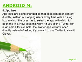 Page 15
ANDROID M:
5. App links
App links are being changed so that apps can open content
directly, instead of stopping users every time with a dialog
box in which the user has to select the app with which to
open the link. How does this work? If you click a Twitter link
in an email, for example, the Twitter app will now open
directly instead of asking if you want to use Twitter to view it.
Clever.
 