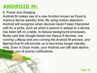 Page 16
ANDROID M:
6. Power and charging
Android M makes use of a new function known as Doze to
improve device standby time. By using motion detectors,
Android will recognize when devices haven’t been interacted
with for a while, such as when a person is asleep or a device
has been left on a table, to reduce background processes.
Burke said that Google tested two Nexus 9 devices, one
running Lollipop and one running the Android M preview, and
learned that M will provide up to two-times longer standby
time. Even in Doze mode, your Android can still start alarms
or notify you of priority notifications.
 