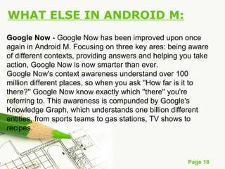 Page 18
WHAT ELSE IN ANDROID M:
Google Now - Google Now has been improved upon once
again in Android M. Focusing on three key ares: being aware
of different contexts, providing answers and helping you take
action, Google Now is now smarter than ever.
Google Now's context awareness understand over 100
million different places, so when you ask ''How far is it to
there?'' Google Now know exactly which ''there'' you're
referring to. This awareness is compunded by Google's
Knowledge Graph, which understands one billion different
entities, from sports teams to gas stations, TV shows to
recipes.
 