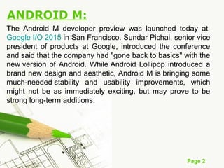 Page 2
ANDROID M:
The Android M developer preview was launched today at
Google I/O 2015 in San Francisco. Sundar Pichai, senior vice
president of products at Google, introduced the conference
and said that the company had "gone back to basics" with the
new version of Android. While Android Lollipop introduced a
brand new design and aesthetic, Android M is bringing some
much-needed stability and usability improvements, which
might not be as immediately exciting, but may prove to be
strong long-term additions.
 