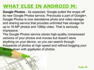 Page 20
WHAT ELSE IN ANDROID M:
Google Photos - As expected, Google pulled the wraps off 
its new Google Photos service. Previously a part of Google+, 
Google Photos is now standalone photo and video storage 
and sharing service that provides unlimited free storage for 
up to 16 MP photos and 1080p video. That is seriously 
impressive.
The Google Photos service stores high-quality compressed 
versions of your photos and movies but doesn't store 
anything on your device, so you can search through 
thousands of photos at high speed and without bogging your 
device down with gigabytes of photos.  
 