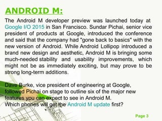 Page 3
ANDROID M:
The Android M developer preview was launched today at
Google I/O 2015 in San Francisco. Sundar Pichai, senior vice
president of products at Google, introduced the conference
and said that the company had "gone back to basics" with the
new version of Android. While Android Lollipop introduced a
brand new design and aesthetic, Android M is bringing some
much-needed stability and usability improvements, which
might not be as immediately exciting, but may prove to be
strong long-term additions.
Dave Burke, vice president of engineering at Google,
followed Pichai on stage to outline six of the major new
features you can expect to see in Android M.
Which phones will get the Android M update first?
 