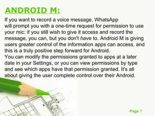Page 7
ANDROID M:
If you want to record a voice message, WhatsApp
will prompt you with a one-time request for permission to use
your mic: if you still wish to give it access and record the
message, you can, but you don't have to. Android M is giving
users greater control of the information apps can access, and
this is a truly positive step forward for Android.
You can modify the permissions granted to apps at a later
date in your Settings, or you can view permissions by type
and see which apps have that permission granted. It's all
about giving the user complete control over their Android.
 