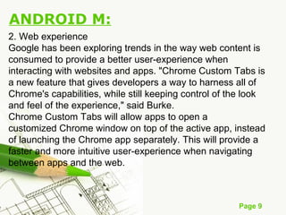 Page 9
ANDROID M:
2. Web experience
Google has been exploring trends in the way web content is
consumed to provide a better user-experience when
interacting with websites and apps. "Chrome Custom Tabs is
a new feature that gives developers a way to harness all of
Chrome's capabilities, while still keeping control of the look
and feel of the experience," said Burke.
Chrome Custom Tabs will allow apps to open a
customized Chrome window on top of the active app, instead
of launching the Chrome app separately. This will provide a
faster and more intuitive user-experience when navigating
between apps and the web.
 