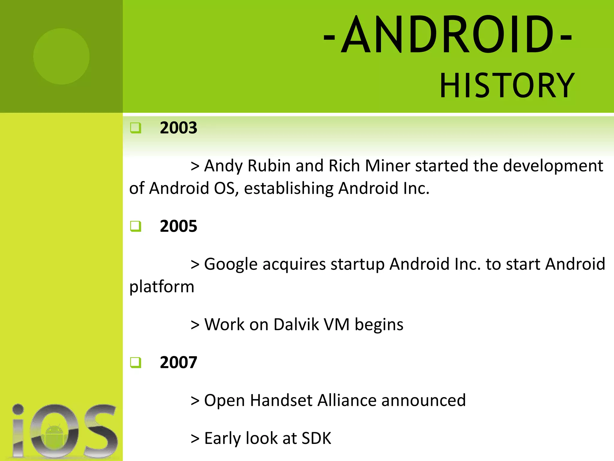 -ANDROID-HISTORY 
 2003 
> Andy Rubin and Rich Miner started the development 
of Android OS, establishing Android Inc. 
 2005 
> Google acquires startup Android Inc. to start Android 
platform 
> Work on Dalvik VM begins 
 2007 
> Open Handset Alliance announced 
> Early look at SDK 
 