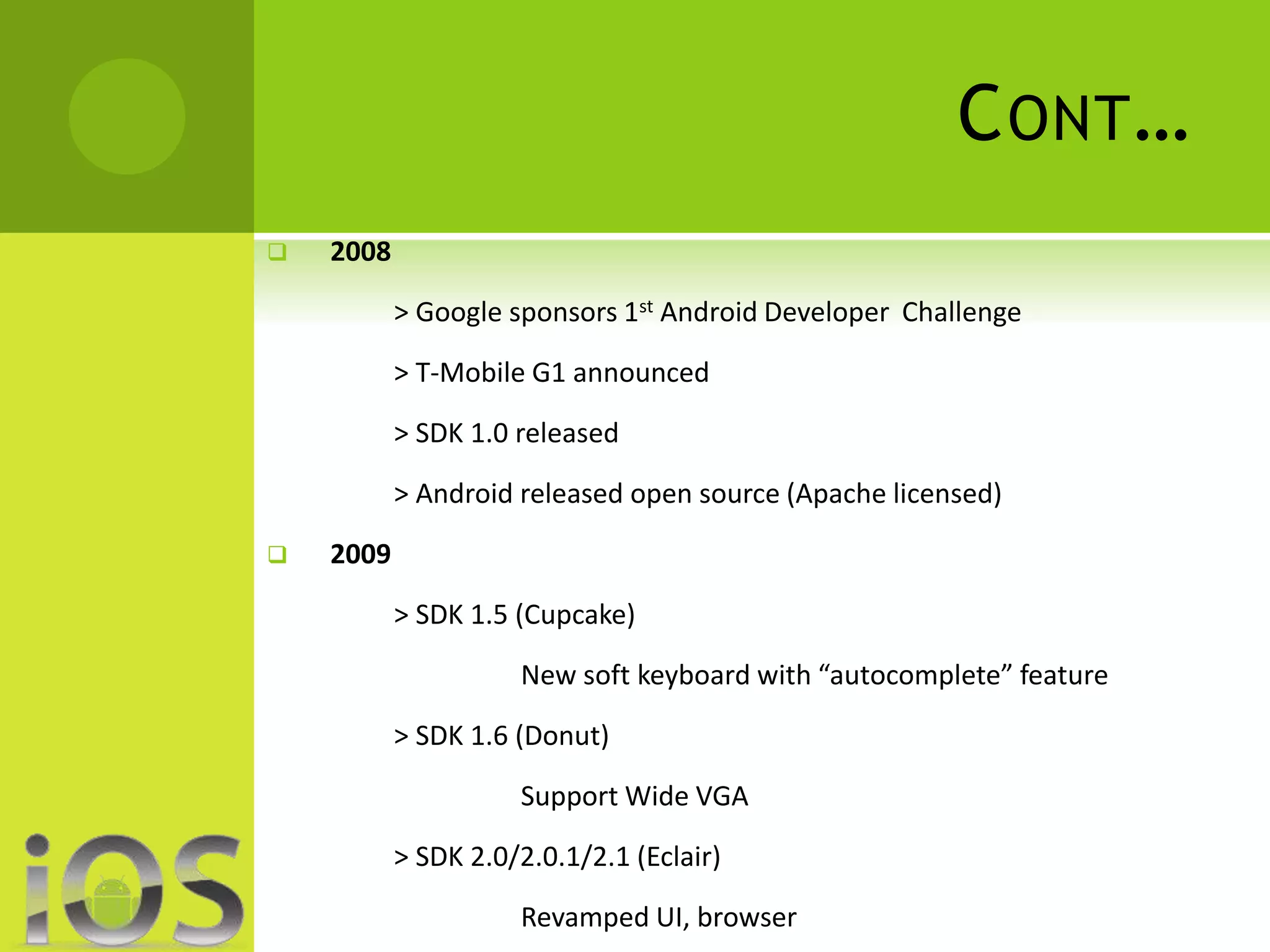 CONT… 
 2008 
> Google sponsors 1st Android Developer Challenge 
> T-Mobile G1 announced 
> SDK 1.0 released 
> Android released open source (Apache licensed) 
 2009 
> SDK 1.5 (Cupcake) 
New soft keyboard with “autocomplete” feature 
> SDK 1.6 (Donut) 
Support Wide VGA 
> SDK 2.0/2.0.1/2.1 (Eclair) 
Revamped UI, browser 
 