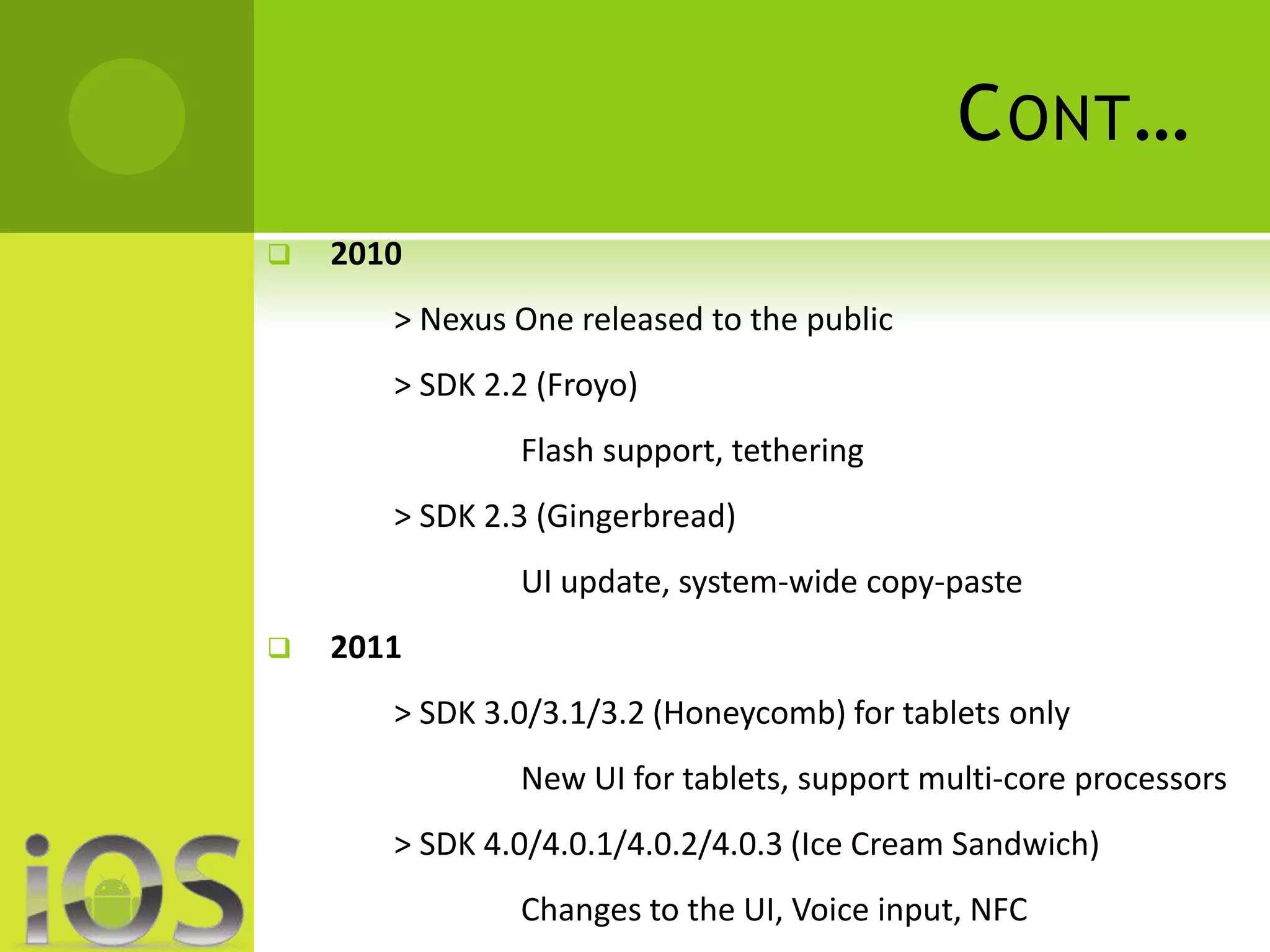 CONT… 
 2010 
> Nexus One released to the public 
> SDK 2.2 (Froyo) 
Flash support, tethering 
> SDK 2.3 (Gingerbread) 
UI update, system-wide copy-paste 
 2011 
> SDK 3.0/3.1/3.2 (Honeycomb) for tablets only 
New UI for tablets, support multi-core processors 
> SDK 4.0/4.0.1/4.0.2/4.0.3 (Ice Cream Sandwich) 
Changes to the UI, Voice input, NFC 
 