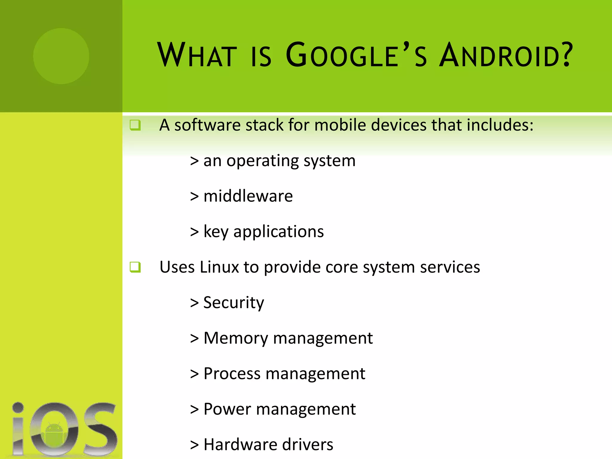 WHAT IS GOOGLE’S ANDROID? 
 A software stack for mobile devices that includes: 
> an operating system 
> middleware 
> key applications 
 Uses Linux to provide core system services 
> Security 
> Memory management 
> Process management 
> Power management 
> Hardware drivers 
 