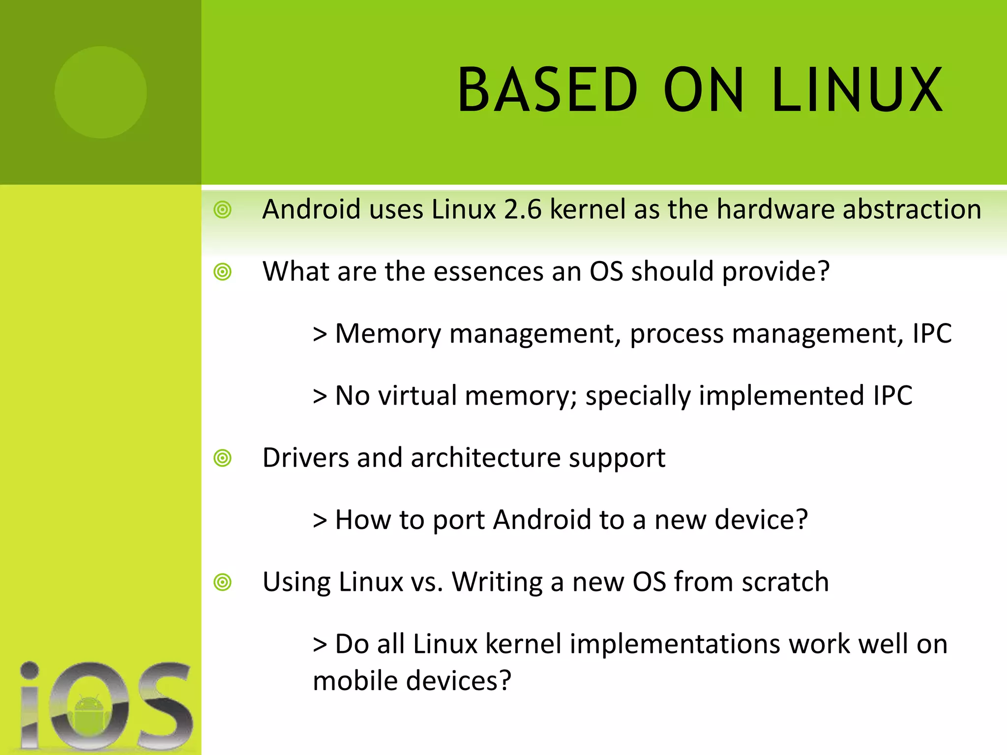 BASED ON LINUX 
 Android uses Linux 2.6 kernel as the hardware abstraction 
 What are the essences an OS should provide? 
> Memory management, process management, IPC 
> No virtual memory; specially implemented IPC 
 Drivers and architecture support 
> How to port Android to a new device? 
 Using Linux vs. Writing a new OS from scratch 
> Do all Linux kernel implementations work well on 
mobile devices? 
 