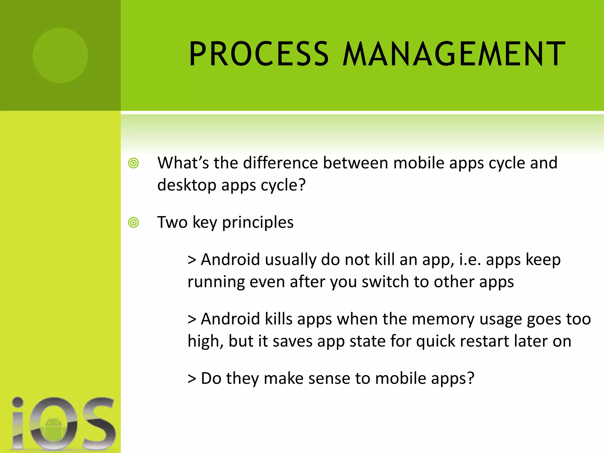 PROCESS MANAGEMENT 
 What’s the difference between mobile apps cycle and 
desktop apps cycle? 
 Two key principles 
> Android usually do not kill an app, i.e. apps keep 
running even after you switch to other apps 
> Android kills apps when the memory usage goes too 
high, but it saves app state for quick restart later on 
> Do they make sense to mobile apps? 
 