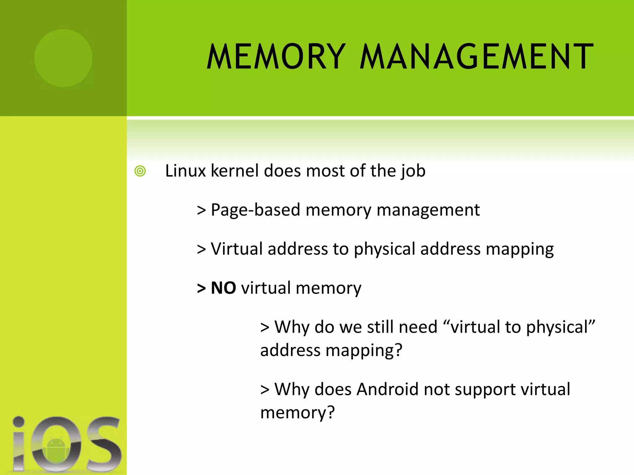 MEMORY MANAGEMENT 
 Linux kernel does most of the job 
> Page-based memory management 
> Virtual address to physical address mapping 
> NO virtual memory 
> Why do we still need “virtual to physical” 
address mapping? 
> Why does Android not support virtual 
memory? 
 