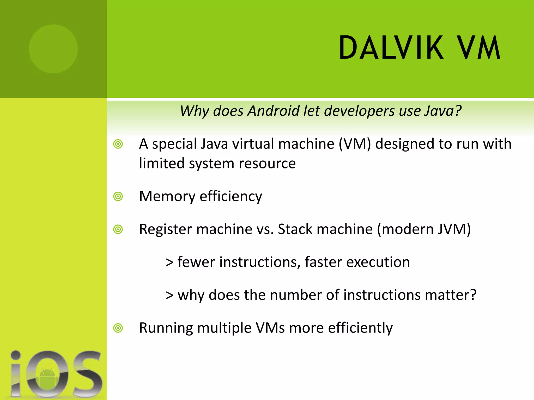 DALVIK VM 
Why does Android let developers use Java? 
 A special Java virtual machine (VM) designed to run with 
limited system resource 
 Memory efficiency 
 Register machine vs. Stack machine (modern JVM) 
> fewer instructions, faster execution 
> why does the number of instructions matter? 
 Running multiple VMs more efficiently 
 