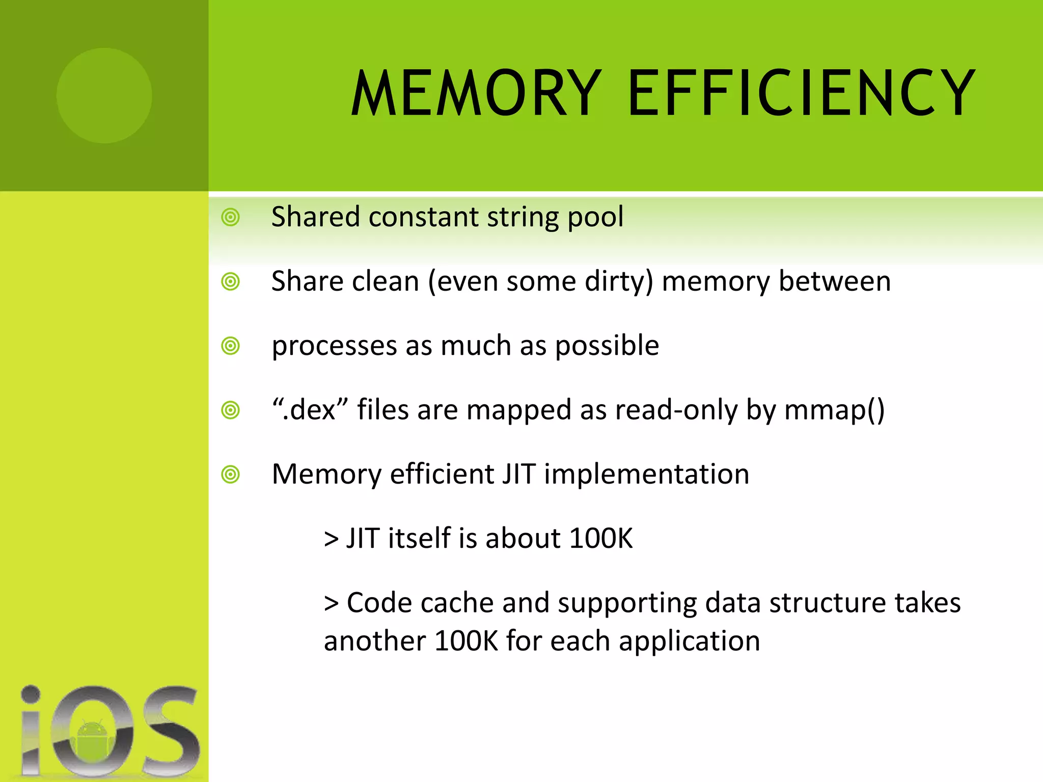 MEMORY EFFICIENCY 
 Shared constant string pool 
 Share clean (even some dirty) memory between 
 processes as much as possible 
 “.dex” files are mapped as read-only by mmap() 
 Memory efficient JIT implementation 
> JIT itself is about 100K 
> Code cache and supporting data structure takes 
another 100K for each application 
 