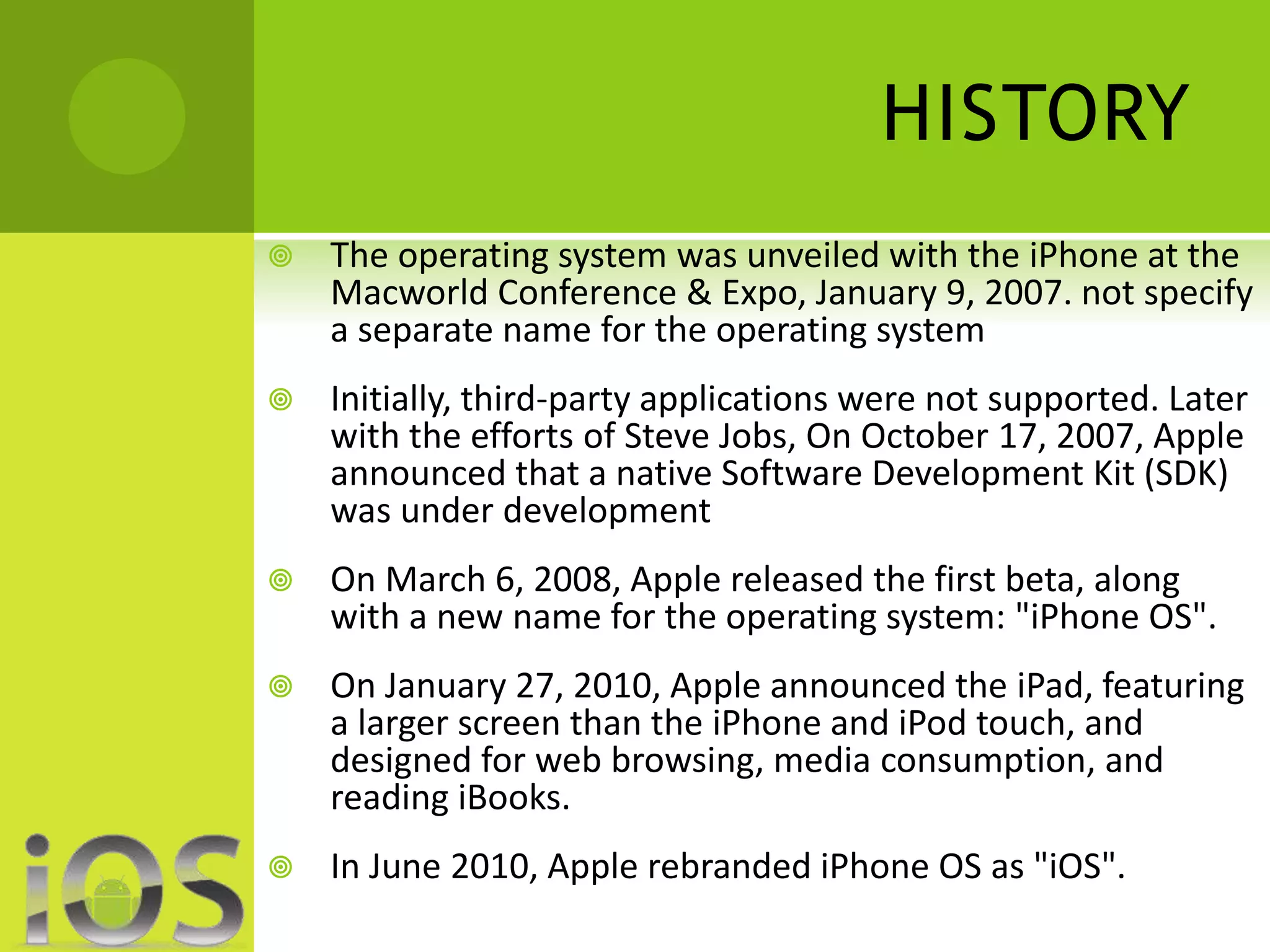 HISTORY 
 The operating system was unveiled with the iPhone at the 
Macworld Conference & Expo, January 9, 2007. not specify 
a separate name for the operating system 
 Initially, third-party applications were not supported. Later 
with the efforts of Steve Jobs, On October 17, 2007, Apple 
announced that a native Software Development Kit (SDK) 
was under development 
 On March 6, 2008, Apple released the first beta, along 
with a new name for the operating system: "iPhone OS". 
 On January 27, 2010, Apple announced the iPad, featuring 
a larger screen than the iPhone and iPod touch, and 
designed for web browsing, media consumption, and 
reading iBooks. 
 In June 2010, Apple rebranded iPhone OS as "iOS". 
 