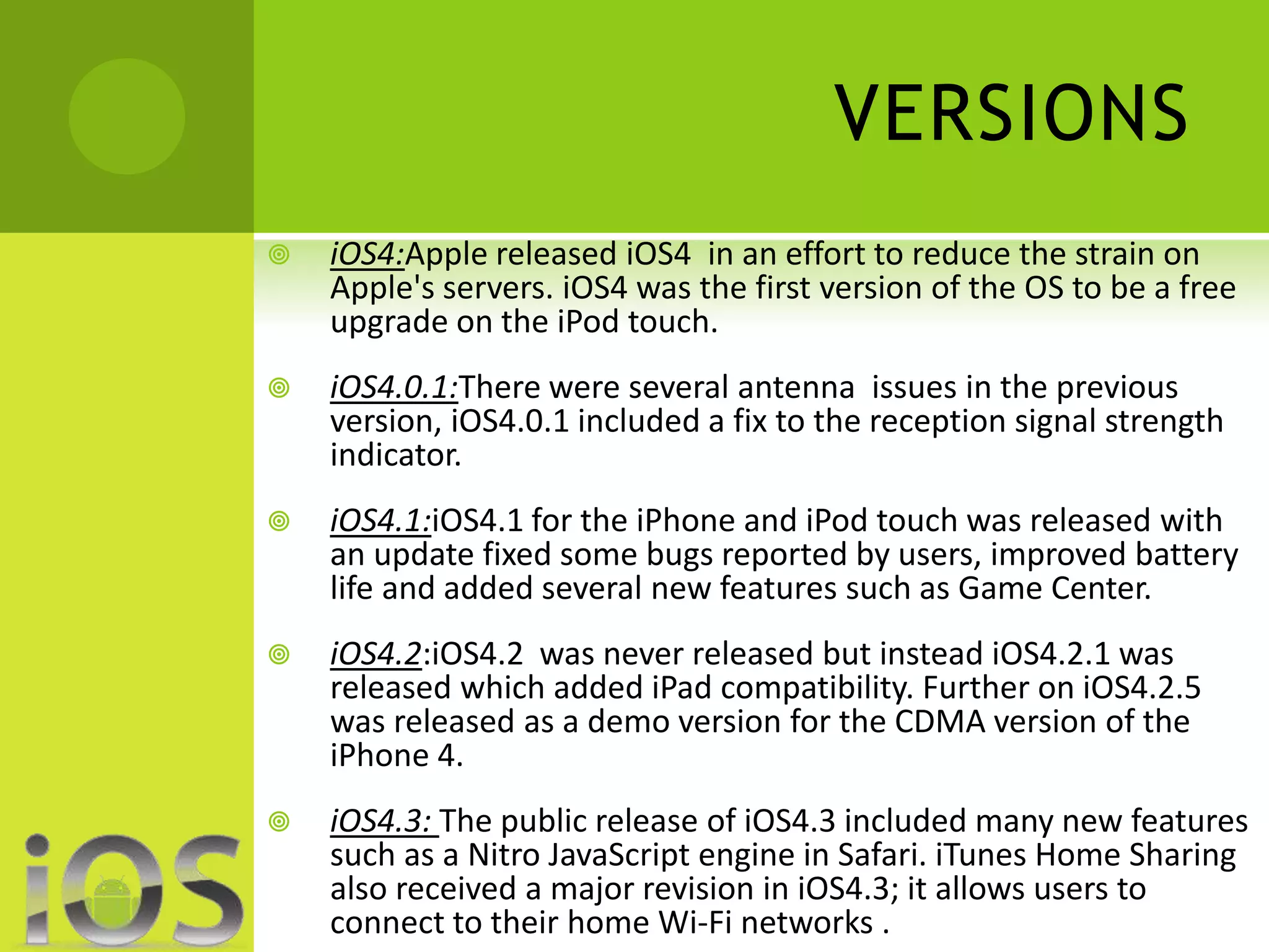VERSIONS 
 iOS4:Apple released iOS4 in an effort to reduce the strain on 
Apple's servers. iOS4 was the first version of the OS to be a free 
upgrade on the iPod touch. 
 iOS4.0.1:There were several antenna issues in the previous 
version, iOS4.0.1 included a fix to the reception signal strength 
indicator. 
 iOS4.1:iOS4.1 for the iPhone and iPod touch was released with 
an update fixed some bugs reported by users, improved battery 
life and added several new features such as Game Center. 
 iOS4.2:iOS4.2 was never released but instead iOS4.2.1 was 
released which added iPad compatibility. Further on iOS4.2.5 
was released as a demo version for the CDMA version of the 
iPhone 4. 
 iOS4.3: The public release of iOS4.3 included many new features 
such as a Nitro JavaScript engine in Safari. iTunes Home Sharing 
also received a major revision in iOS4.3; it allows users to 
connect to their home Wi-Fi networks . 
 