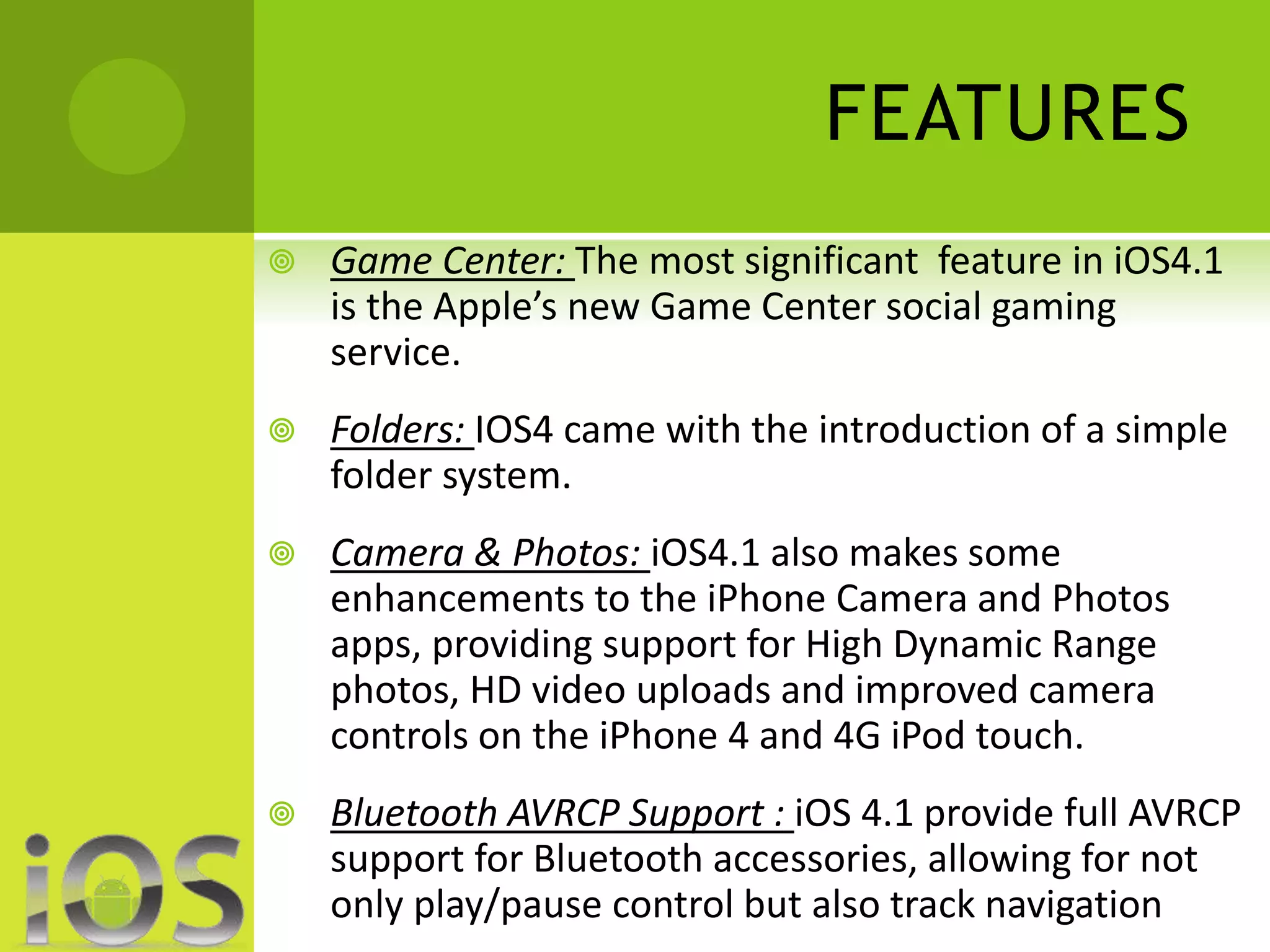 FEATURES 
 Game Center: The most significant feature in iOS4.1 
is the Apple’s new Game Center social gaming 
service. 
 Folders: IOS4 came with the introduction of a simple 
folder system. 
 Camera & Photos: iOS4.1 also makes some 
enhancements to the iPhone Camera and Photos 
apps, providing support for High Dynamic Range 
photos, HD video uploads and improved camera 
controls on the iPhone 4 and 4G iPod touch. 
 Bluetooth AVRCP Support : iOS 4.1 provide full AVRCP 
support for Bluetooth accessories, allowing for not 
only play/pause control but also track navigation 
 