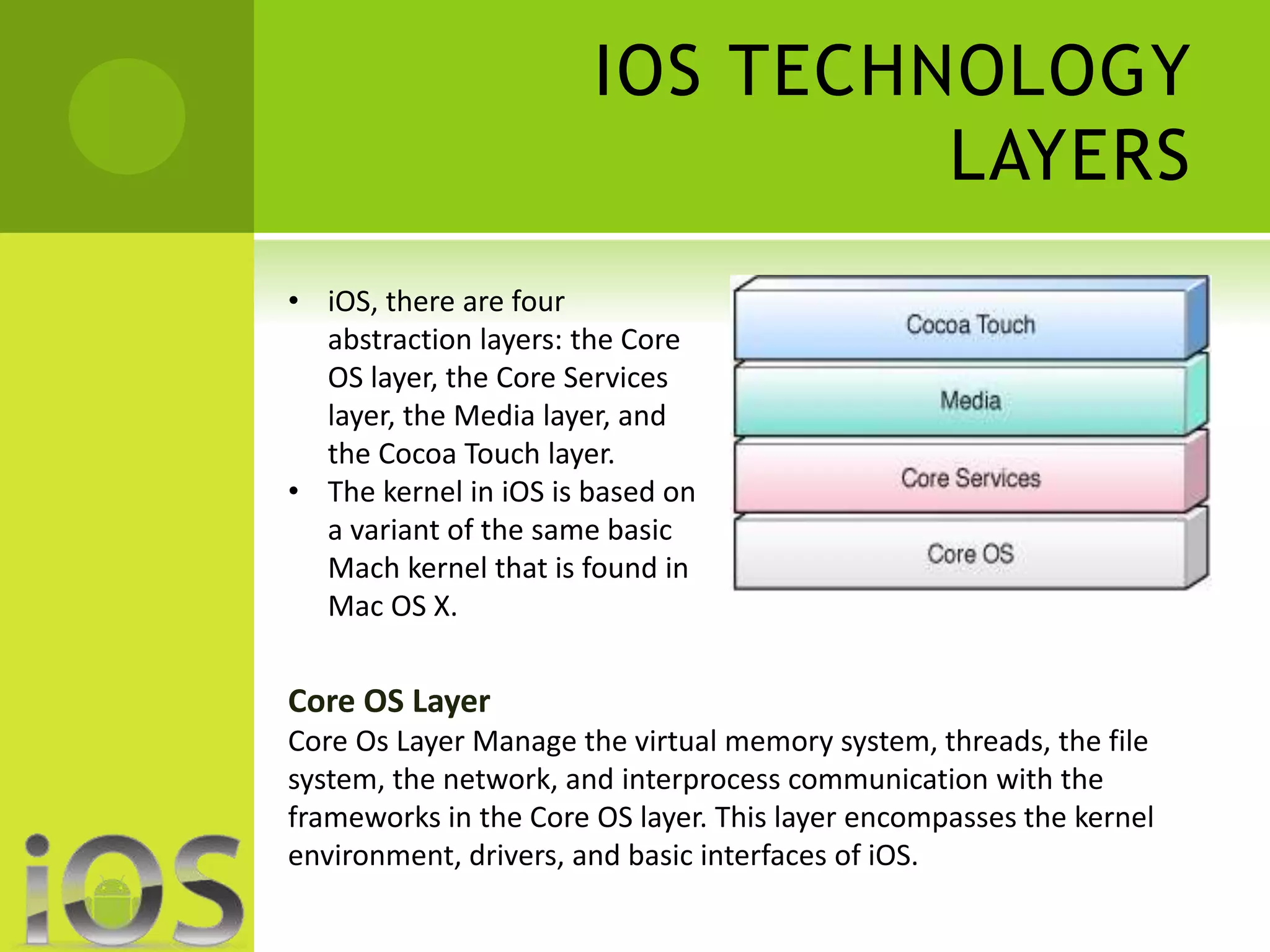IOS TECHNOLOGY 
LAYERS 
• iOS, there are four 
abstraction layers: the Core 
OS layer, the Core Services 
layer, the Media layer, and 
the Cocoa Touch layer. 
• The kernel in iOS is based on 
a variant of the same basic 
Mach kernel that is found in 
Mac OS X. 
Core OS Layer 
Core Os Layer Manage the virtual memory system, threads, the file 
system, the network, and interprocess communication with the 
frameworks in the Core OS layer. This layer encompasses the kernel 
environment, drivers, and basic interfaces of iOS. 
 