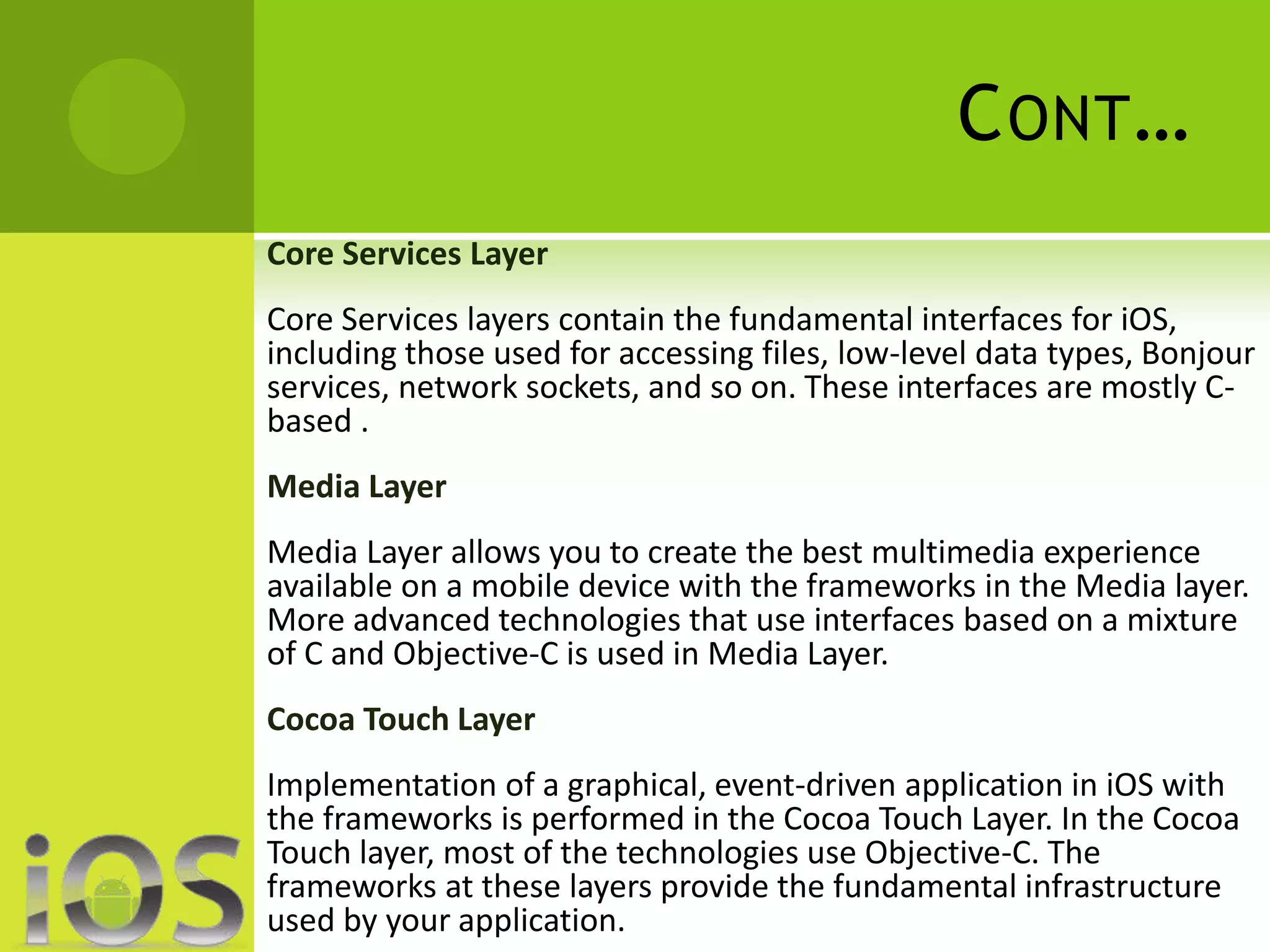 CONT… 
Core Services Layer 
Core Services layers contain the fundamental interfaces for iOS, 
including those used for accessing files, low-level data types, Bonjour 
services, network sockets, and so on. These interfaces are mostly C-based 
. 
Media Layer 
Media Layer allows you to create the best multimedia experience 
available on a mobile device with the frameworks in the Media layer. 
More advanced technologies that use interfaces based on a mixture 
of C and Objective-C is used in Media Layer. 
Cocoa Touch Layer 
Implementation of a graphical, event-driven application in iOS with 
the frameworks is performed in the Cocoa Touch Layer. In the Cocoa 
Touch layer, most of the technologies use Objective-C. The 
frameworks at these layers provide the fundamental infrastructure 
used by your application. 
 