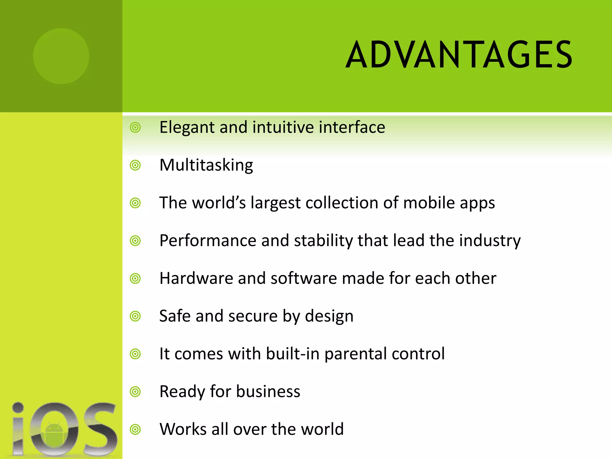 ADVANTAGES 
 Elegant and intuitive interface 
 Multitasking 
 The world’s largest collection of mobile apps 
 Performance and stability that lead the industry 
 Hardware and software made for each other 
 Safe and secure by design 
 It comes with built-in parental control 
 Ready for business 
 Works all over the world 
 
