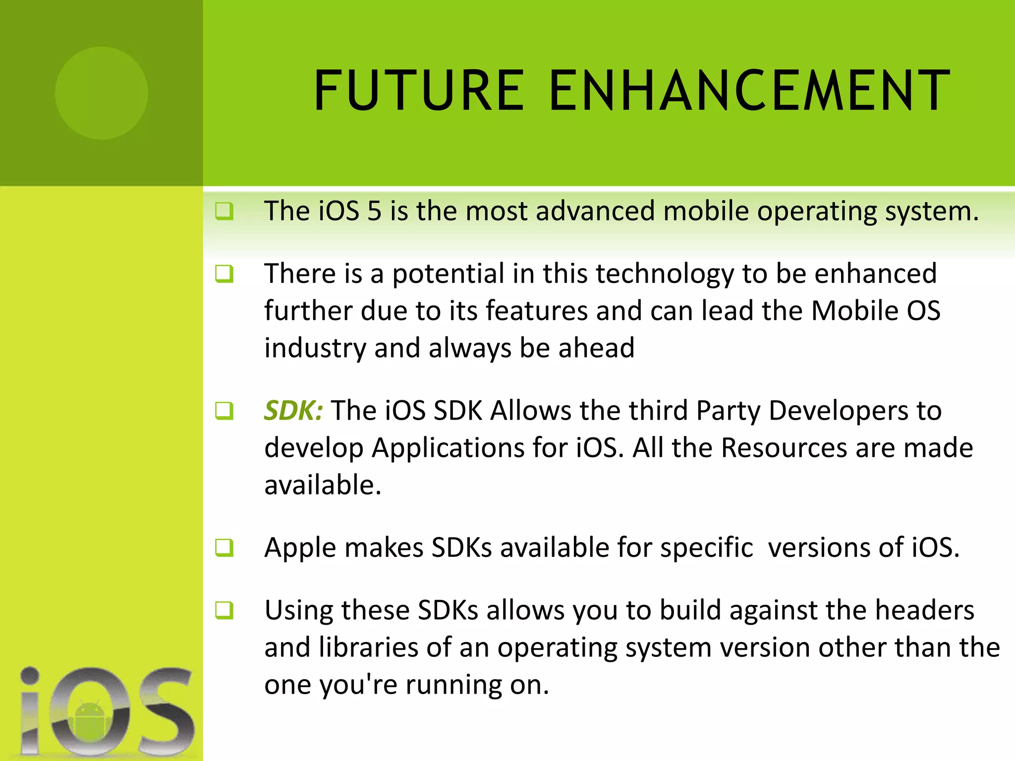 FUTURE ENHANCEMENT 
 The iOS 5 is the most advanced mobile operating system. 
 There is a potential in this technology to be enhanced 
further due to its features and can lead the Mobile OS 
industry and always be ahead 
 SDK: The iOS SDK Allows the third Party Developers to 
develop Applications for iOS. All the Resources are made 
available. 
 Apple makes SDKs available for specific versions of iOS. 
 Using these SDKs allows you to build against the headers 
and libraries of an operating system version other than the 
one you're running on. 
 