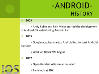-ANDROID-HISTORY 
 2003 
> Andy Rubin and Rich Miner started the development 
of Android OS, establishing Android Inc. 
 2005 
> Google acquires startup Android Inc. to start Android 
platform 
> Work on Dalvik VM begins 
 2007 
> Open Handset Alliance announced 
> Early look at SDK 
 