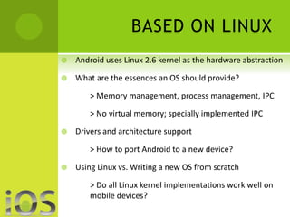 BASED ON LINUX 
 Android uses Linux 2.6 kernel as the hardware abstraction 
 What are the essences an OS should provide? 
> Memory management, process management, IPC 
> No virtual memory; specially implemented IPC 
 Drivers and architecture support 
> How to port Android to a new device? 
 Using Linux vs. Writing a new OS from scratch 
> Do all Linux kernel implementations work well on 
mobile devices? 
 