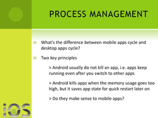 PROCESS MANAGEMENT 
 What’s the difference between mobile apps cycle and 
desktop apps cycle? 
 Two key principles 
> Android usually do not kill an app, i.e. apps keep 
running even after you switch to other apps 
> Android kills apps when the memory usage goes too 
high, but it saves app state for quick restart later on 
> Do they make sense to mobile apps? 
 