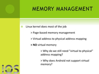 MEMORY MANAGEMENT 
 Linux kernel does most of the job 
> Page-based memory management 
> Virtual address to physical address mapping 
> NO virtual memory 
> Why do we still need “virtual to physical” 
address mapping? 
> Why does Android not support virtual 
memory? 
 