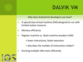 DALVIK VM 
Why does Android let developers use Java? 
 A special Java virtual machine (VM) designed to run with 
limited system resource 
 Memory efficiency 
 Register machine vs. Stack machine (modern JVM) 
> fewer instructions, faster execution 
> why does the number of instructions matter? 
 Running multiple VMs more efficiently 
 