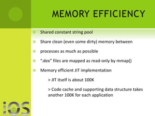 MEMORY EFFICIENCY 
 Shared constant string pool 
 Share clean (even some dirty) memory between 
 processes as much as possible 
 “.dex” files are mapped as read-only by mmap() 
 Memory efficient JIT implementation 
> JIT itself is about 100K 
> Code cache and supporting data structure takes 
another 100K for each application 
 